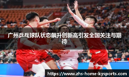 广州乒乓球队状态飙升创新高引发全国关注与期待